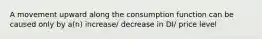 A movement upward along the consumption function can be caused only by a(n) increase/ decrease in DI/ price level