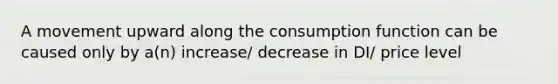 A movement upward along the consumption function can be caused only by a(n) increase/ decrease in DI/ price level