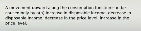 A movement upward along the consumption function can be caused only by a(n) increase in disposable income. decrease in disposable income. decrease in the price level. increase in the price level.