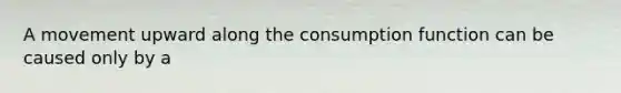 A movement upward along the consumption function can be caused only by a