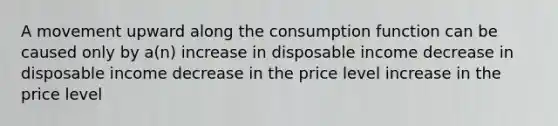 A movement upward along the consumption function can be caused only by a(n) increase in disposable income decrease in disposable income decrease in the price level increase in the price level