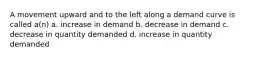 A movement upward and to the left along a demand curve is called a(n) a. increase in demand b. decrease in demand c. decrease in quantity demanded d. increase in quantity demanded