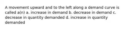 A movement upward and to the left along a demand curve is called a(n) a. increase in demand b. decrease in demand c. decrease in quantity demanded d. increase in quantity demanded