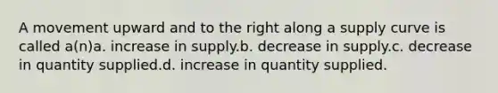 A movement upward and to the right along a supply curve is called a(n)a. increase in supply.b. decrease in supply.c. decrease in quantity supplied.d. increase in quantity supplied.