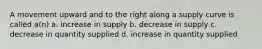 A movement upward and to the right along a supply curve is called a(n) a. increase in supply b. decrease in supply c. decrease in quantity supplied d. increase in quantity supplied