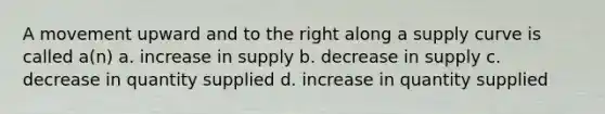 A movement upward and to the right along a supply curve is called a(n) a. increase in supply b. decrease in supply c. decrease in quantity supplied d. increase in quantity supplied