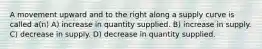 A movement upward and to the right along a supply curve is called a(n) A) increase in quantity supplied. B) increase in supply. C) decrease in supply. D) decrease in quantity supplied.