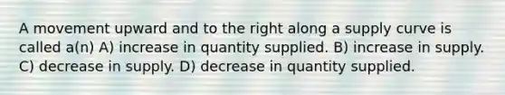 A movement upward and to the right along a supply curve is called a(n) A) increase in quantity supplied. B) increase in supply. C) decrease in supply. D) decrease in quantity supplied.