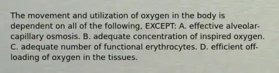 The movement and utilization of oxygen in the body is dependent on all of the following, EXCEPT: A. effective alveolar-capillary osmosis. B. adequate concentration of inspired oxygen. C. adequate number of functional erythrocytes. D. efficient off-loading of oxygen in the tissues.