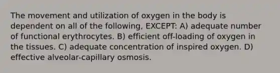 The movement and utilization of oxygen in the body is dependent on all of the following, EXCEPT: A) adequate number of functional erythrocytes. B) efficient off-loading of oxygen in the tissues. C) adequate concentration of inspired oxygen. D) effective alveolar-capillary osmosis.