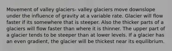 Movement of valley glaciers- valley glaciers move downslope under the influence of gravity at a variable rate. Glacier will flow faster if its somewhere that is steeper. Also the thicker parts of a glaciers will flow faster than where it is thinner. The upper part of a glacier tends to be steeper than at lower levels. If a glacier has an even gradient, the glacier will be thickest near its equilibrium.