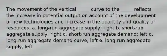 The movement of the vertical _____ curve to the _____ reflects the increase in potential output on account of the development of new technologies and increase in the quantity and quality of resources. a. long-run aggregate supply; right b. short-run aggregate supply; right c. short-run aggregate demand; left d. long-run aggregate demand curve; left e. long-run aggregate supply; left