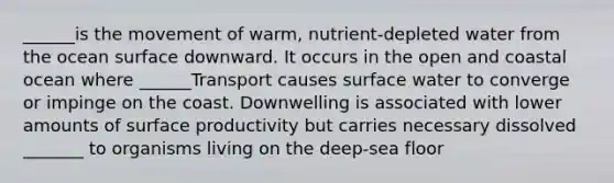 ______is the movement of warm, nutrient-depleted water from the ocean surface downward. It occurs in the open and coastal ocean where ______Transport causes surface water to converge or impinge on the coast. Downwelling is associated with lower amounts of surface productivity but carries necessary dissolved _______ to organisms living on the deep-sea floor