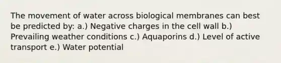 The movement of water across biological membranes can best be predicted by: a.) Negative charges in the cell wall b.) Prevailing weather conditions c.) Aquaporins d.) Level of active transport e.) Water potential