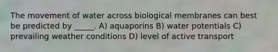 The movement of water across biological membranes can best be predicted by _____. A) aquaporins B) water potentials C) prevailing weather conditions D) level of active transport