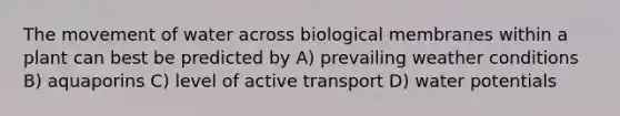 The movement of water across biological membranes within a plant can best be predicted by A) prevailing weather conditions B) aquaporins C) level of active transport D) water potentials