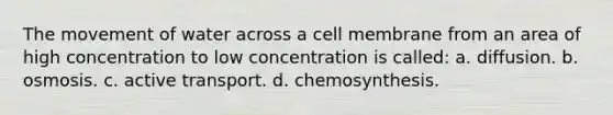 The movement of water across a cell membrane from an area of high concentration to low concentration is called: a. diffusion. b. osmosis. c. active transport. d. chemosynthesis.