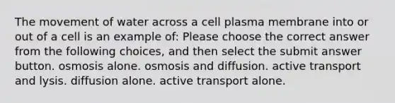 The movement of water across a cell plasma membrane into or out of a cell is an example of: Please choose the correct answer from the following choices, and then select the submit answer button. osmosis alone. osmosis and diffusion. active transport and lysis. diffusion alone. active transport alone.