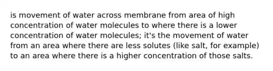 is movement of water across membrane from area of high concentration of water molecules to where there is a lower concentration of water molecules; it's the movement of water from an area where there are less solutes (like salt, for example) to an area where there is a higher concentration of those salts.