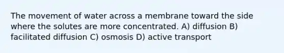 The movement of water across a membrane toward the side where the solutes are more concentrated. A) diffusion B) facilitated diffusion C) osmosis D) active transport