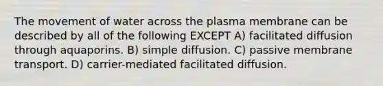 The movement of water across the plasma membrane can be described by all of the following EXCEPT A) facilitated diffusion through aquaporins. B) simple diffusion. C) passive membrane transport. D) carrier-mediated facilitated diffusion.