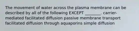 The movement of water across the plasma membrane can be described by all of the following EXCEPT ________. carrier-mediated facilitated diffusion passive membrane transport facilitated diffusion through aquaporins simple diffusion