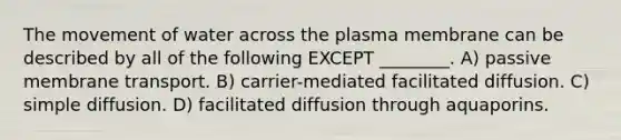 The movement of water across the plasma membrane can be described by all of the following EXCEPT ________. A) passive membrane transport. B) carrier-mediated facilitated diffusion. C) simple diffusion. D) facilitated diffusion through aquaporins.