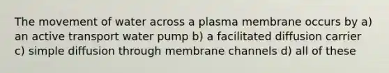 The movement of water across a plasma membrane occurs by a) an active transport water pump b) a facilitated diffusion carrier c) simple diffusion through membrane channels d) all of these