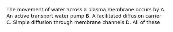 The movement of water across a plasma membrane occurs by A. An active transport water pump B. A facilitated diffusion carrier C. Simple diffusion through membrane channels D. All of these