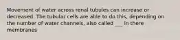 Movement of water across renal tubules can increase or decreased. The tubular cells are able to do this, depending on the number of water channels, also called ___ in there membranes