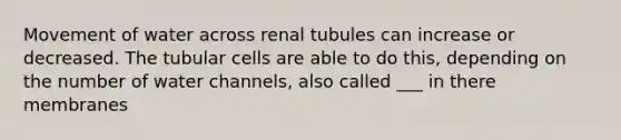 Movement of water across renal tubules can increase or decreased. The tubular cells are able to do this, depending on the number of water channels, also called ___ in there membranes