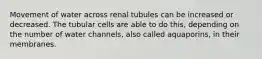 Movement of water across renal tubules can be increased or decreased. The tubular cells are able to do this, depending on the number of water channels, also called aquaporins, in their membranes.