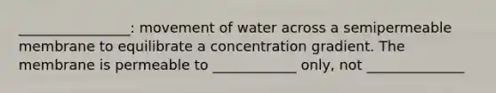 ________________: movement of water across a semipermeable membrane to equilibrate a concentration gradient. The membrane is permeable to ____________ only, not ______________