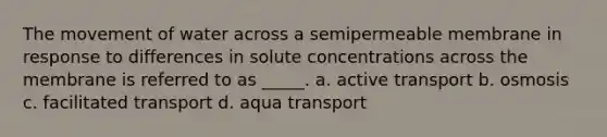 The movement of water across a semipermeable membrane in response to differences in solute concentrations across the membrane is referred to as _____. a. active transport b. osmosis c. facilitated transport d. aqua transport