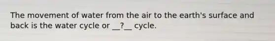 The movement of water from the air to the earth's surface and back is the water cycle or __?__ cycle.