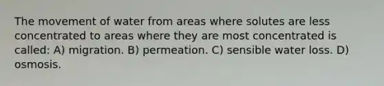 The movement of water from areas where solutes are less concentrated to areas where they are most concentrated is called: A) migration. B) permeation. C) sensible water loss. D) osmosis.