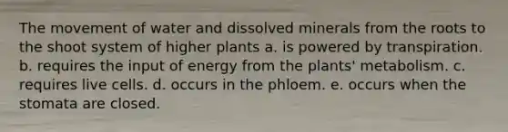 The movement of water and dissolved minerals from the roots to the shoot system of higher plants a. is powered by transpiration. b. requires the input of energy from the plants' metabolism. c. requires live cells. d. occurs in the phloem. e. occurs when the stomata are closed.