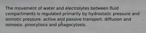 The movement of water and electrolytes between fluid compartments is regulated primarily by hydrostatic pressure and osmotic pressure. active and passive transport. diffusion and osmosis. pinocytosis and phagocytosis.