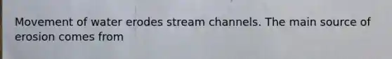 Movement of water erodes stream channels. The main source of erosion comes from