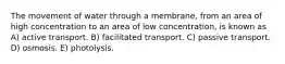 The movement of water through a membrane, from an area of high concentration to an area of low concentration, is known as A) active transport. B) facilitated transport. C) passive transport. D) osmosis. E) photolysis.