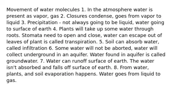 Movement of water molecules 1. In the atmosphere water is present as vapor, gas 2. Closures condense, goes from vapor to liquid 3. Precipitation - not always going to be liquid, water going to surface of earth 4. Plants will take up some water through roots. Stomata need to open and close, water can escape out of leaves of plant is called transpiration. 5. Soil can absorb water, called infiltration 6. Some water will not be aborted, water will collect underground in an aquifer. Water found in aquifer is called groundwater. 7. Water can runoff surface of earth. The water isn't absorbed and falls off surface of earth. 8. From water, plants, and soil evaporation happens. Water goes from liquid to gas.