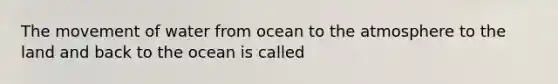 The movement of water from ocean to the atmosphere to the land and back to the ocean is called