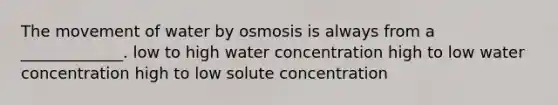 The movement of water by osmosis is always from a _____________. low to high water concentration high to low water concentration high to low solute concentration