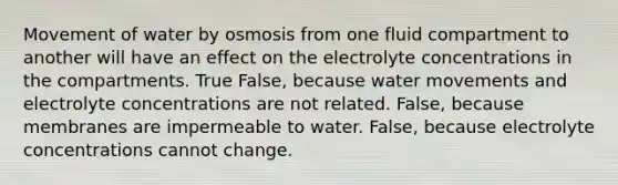 Movement of water by osmosis from one fluid compartment to another will have an effect on the electrolyte concentrations in the compartments. True False, because <a href='https://www.questionai.com/knowledge/kNT0ald5rb-water-movement' class='anchor-knowledge'>water movement</a>s and electrolyte concentrations are not related. False, because membranes are impermeable to water. False, because electrolyte concentrations cannot change.