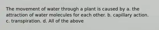 The movement of water through a plant is caused by a. the attraction of water molecules for each other. b. capillary action. c. transpiration. d. All of the above