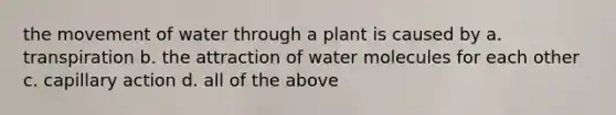 the movement of water through a plant is caused by a. transpiration b. the attraction of water molecules for each other c. capillary action d. all of the above