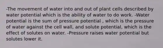 -The movement of water into and out of plant cells described by water potential which is the ability of water to do work. -Water potential is the sum of pressure potential , which is the pressure of water against the cell wall, and solute potential, which is the effect of solutes on water. -Pressure raises water potential but solutes lower it.