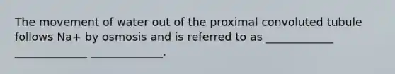 The movement of water out of the proximal convoluted tubule follows Na+ by osmosis and is referred to as ____________ _____________ _____________.