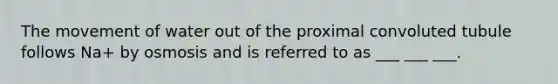 The movement of water out of the proximal convoluted tubule follows Na+ by osmosis and is referred to as ___ ___ ___.