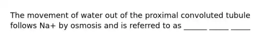 The movement of water out of the proximal convoluted tubule follows Na+ by osmosis and is referred to as ______ _____ _____